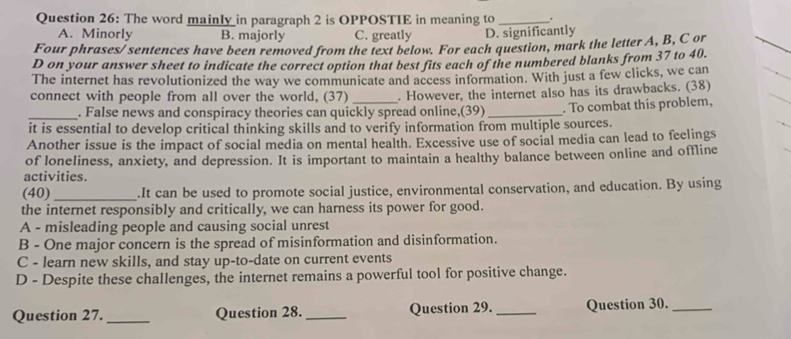 The word mainly in paragraph 2 is OPPOSTIE in meaning to _.
A. Minorly B. majorly C. greatly D. significantly
Four phrases/sentences have been removed from the text below. For each question, mark the letter A, B, C or
D on your answer sheet to indicate the correct option that best fits each of the numbered blanks from 37 to 40.
The internet has revolutionized the way we communicate and access information. With just a few clicks, we can
connect with people from all over the world, (37) _. However, the internet also has its drawbacks. (38)
_. False news and conspiracy theories can quickly spread online,(39) _. To combat this problem,
it is essential to develop critical thinking skills and to verify information from multiple sources.
Another issue is the impact of social media on mental health. Excessive use of social media can lead to feelings
of loneliness, anxiety, and depression. It is important to maintain a healthy balance between online and offline
activities.
(40)_ .It can be used to promote social justice, environmental conservation, and education. By using
the internet responsibly and critically, we can harness its power for good.
A - misleading people and causing social unrest
B - One major concern is the spread of misinformation and disinformation.
C - learn new skills, and stay up-to-date on current events
D - Despite these challenges, the internet remains a powerful tool for positive change.
Question 27. _Question 28._ Question 29. _Question 30._