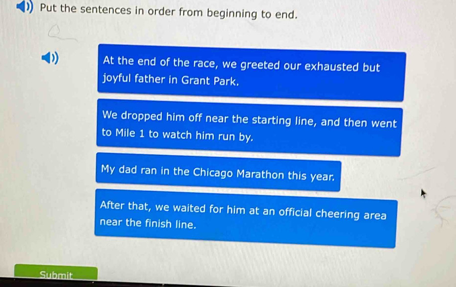 Put the sentences in order from beginning to end. 
At the end of the race, we greeted our exhausted but 
joyful father in Grant Park. 
We dropped him off near the starting line, and then went 
to Mile 1 to watch him run by. 
My dad ran in the Chicago Marathon this year. 
After that, we waited for him at an official cheering area 
near the finish line. 
Submit