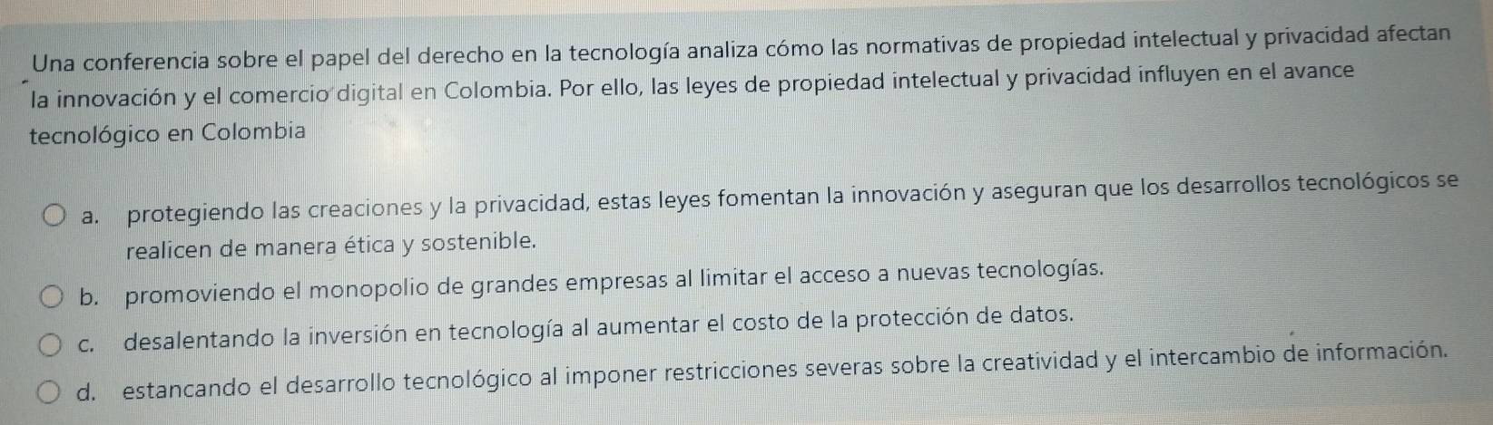 Una conferencia sobre el papel del derecho en la tecnología analiza cómo las normativas de propiedad intelectual y privacidad afectan
la innovación y el comercio digital en Colombia. Por ello, las leyes de propiedad intelectual y privacidad influyen en el avance
tecnológico en Colombia
a. protegiendo las creaciones y la privacidad, estas leyes fomentan la innovación y aseguran que los desarrollos tecnológicos se
realicen de manera ética y sostenible.
b. promoviendo el monopolio de grandes empresas al limitar el acceso a nuevas tecnologías.
c. desalentando la inversión en tecnología al aumentar el costo de la protección de datos.
d. estancando el desarrollo tecnológico al imponer restricciones severas sobre la creatividad y el intercambio de información.