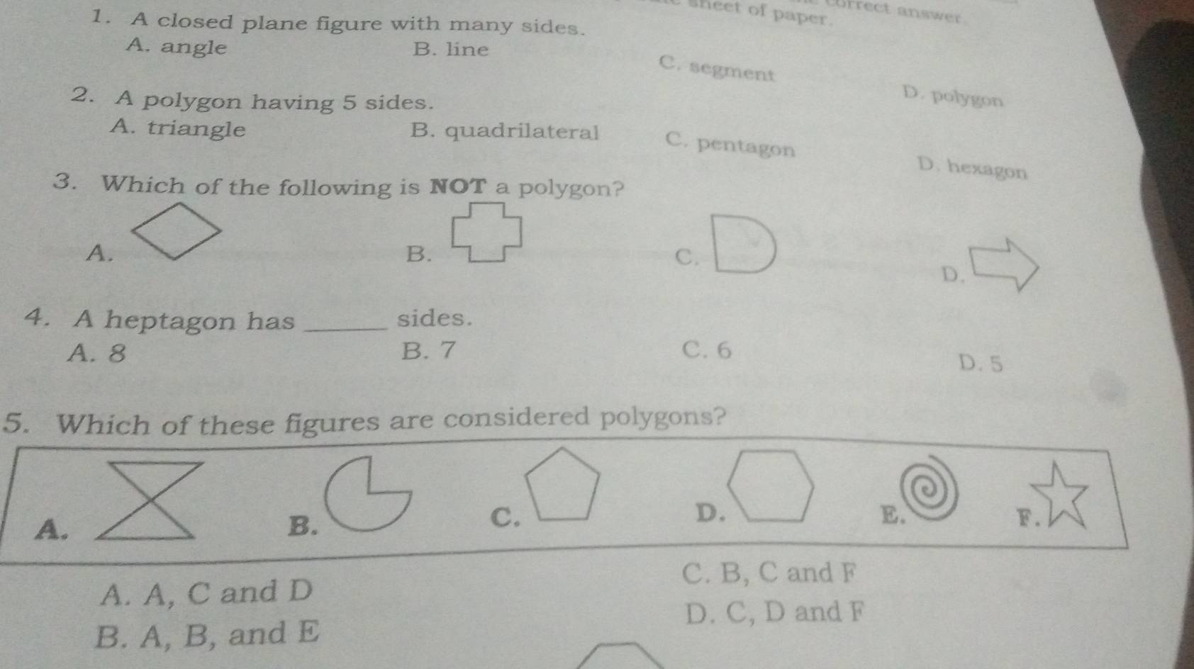 Correct answer.
U sheet of paper.
1. A closed plane figure with many sides.
A. angle B. line
C. segment D. polygon
2. A polygon having 5 sides.
A. triangle B. quadrilateral
C. pentagon D. hexagon
3. Which of the following is NOT a polygon?
A.
B.
C.
D.
4. A heptagon has _sides.
A. 8 B. 7 C. 6
D. 5
5. Which of these figures are considered polygons?
A.
B.
C.
D.
E.
F.
C. B, C and F
A. A, C and D
D. C, D and F
B. A, B, and E