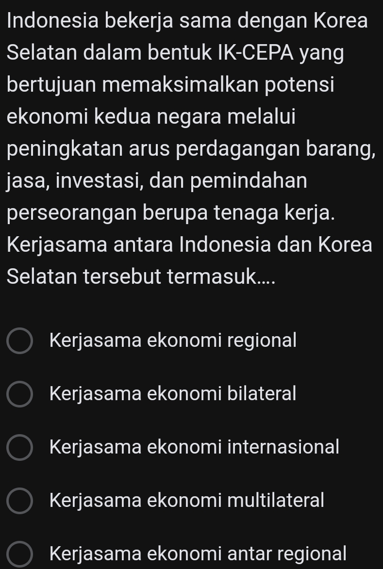 Indonesia bekerja sama dengan Korea
Selatan dalam bentuk IK-CEPA yang
bertujuan memaksimalkan potensi
ekonomi kedua negara melalui
peningkatan arus perdagangan barang,
jasa, investasi, dan pemindahan
perseorangan berupa tenaga kerja.
Kerjasama antara Indonesia dan Korea
Selatan tersebut termasuk....
Kerjasama ekonomi regional
Kerjasama ekonomi bilateral
Kerjasama ekonomi internasional
Kerjasama ekonomi multilateral
Kerjasama ekonomi antar regional