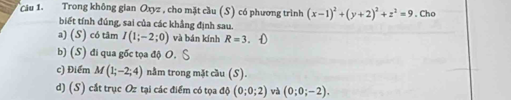 Trong không gian Oxyz , cho mặt cầu (S) có phương trình (x-1)^2+(y+2)^2+z^2=9. Cho 
biết tính đúng, sai của các khẳng định sau. 
a) (S) có tâm I(1;-2;0) và bán kính R=3
b) (S) đi qua gốc tọa độ O, 
c) Điểm M(1;-2;4) nằm trong mặt cầu (S). 
d) (S) cắt trục Oz tại các điểm có tọa độ (0;0;2) và (0;0;-2).