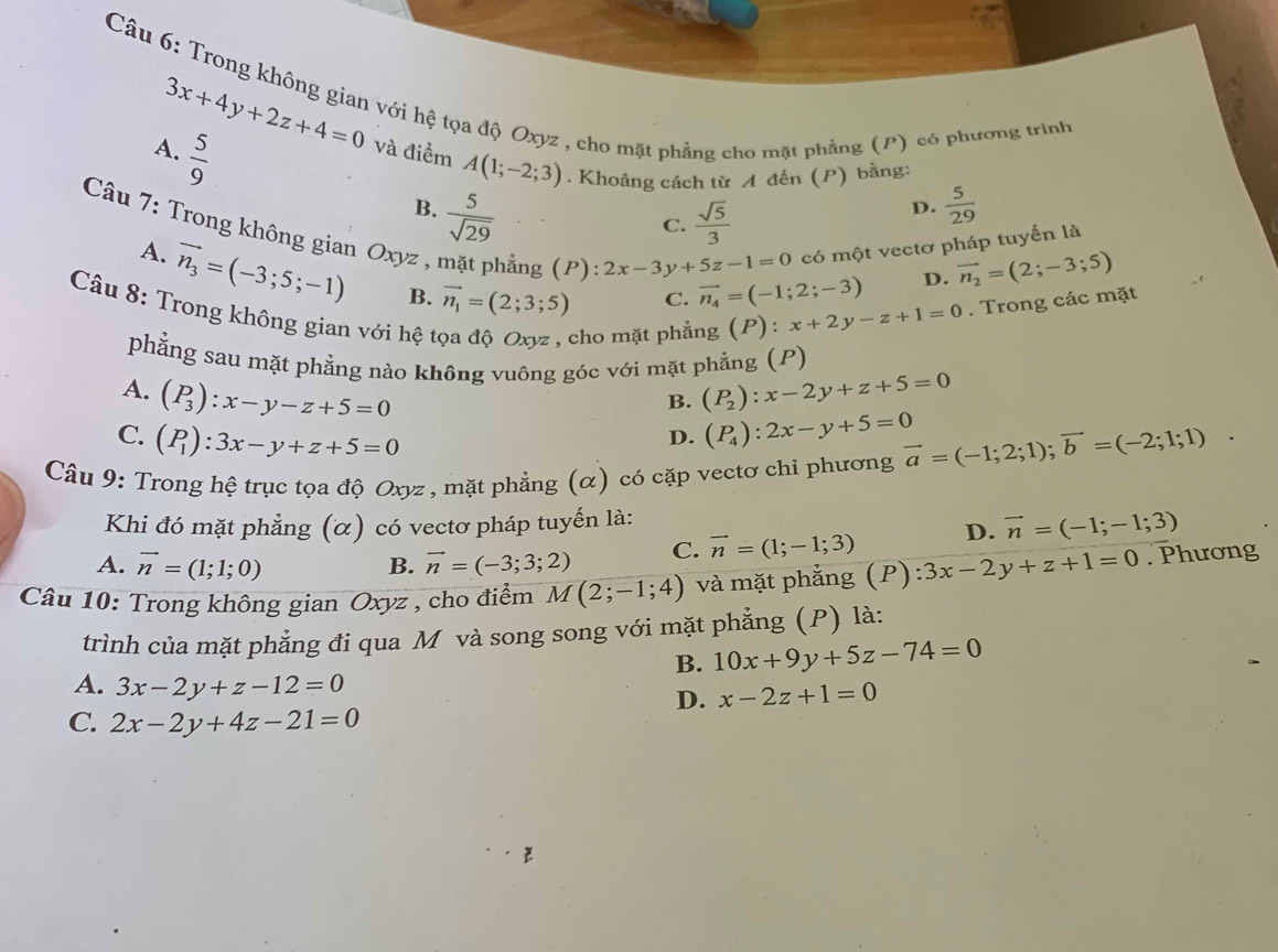 Trong không gian với hệ tọa độ Oxyz , cho mặt phẳng cho mặt phẳng (P) có phương trình
3x+4y+2z+4=0
A.  5/9  và điểm A(1;-2;3). Khoảng cách từ A đến (P) bằng:
B.  5/sqrt(29) 
C.  sqrt(5)/3 
D.  5/29 
có một vectơ pháp tuyến là
Câu 7: Trong không gian Oxyz , phẳng (P): 2x-3y+5z-1=0 :x+2y-z+1=0. Trong các mặt
A. vector n_3=(-3;5;-1) B. vector n_1=(2;3;5)
C. vector n_4=(-1;2;-3) D. vector n_2=(2;-3;5)
Câu 8: Trong không gian với hệ
cho mặt phẳng (P) :
phẳng sau mặt phẳng nào không vuông góc với mặt phẳng (P)
A. (P_3):x-y-z+5=0 (P_2):x-2y+z+5=0
B.
C. (P_1):3x-y+z+5=0
D. (P_4):2x-y+5=0
Câu 9: Trong hệ trục tọa độ Oxyz , mặt phẳng (α) có cặp vectơ chỉ phương vector a=(-1;2;1);vector b=(-2;1;1).
Khi đó mặt phẳng (α) có vectơ pháp tuyến là:
A. vector n=(1;1;0) vector n=(-3;3;2) C. vector n=(1;-1;3) D. vector n=(-1;-1;3)
B.
Câu 10: Trong không gian Oxyz , cho điểm M(2;-1;4) và mặt phẳng (P): 3x-2y+z+1=0. Phương
trình của mặt phẳng đi qua M và song song với mặt phẳng (P) là:
B. 10x+9y+5z-74=0
A. 3x-2y+z-12=0 D. x-2z+1=0
C. 2x-2y+4z-21=0
