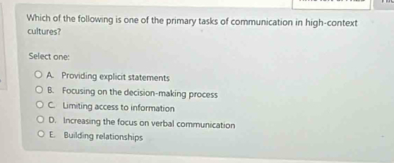 Which of the following is one of the primary tasks of communication in high-context
cultures?
Select one:
A. Providing explicit statements
B. Focusing on the decision-making process
C. Limiting access to information
D. Increasing the focus on verbal communication
E. Building relationships