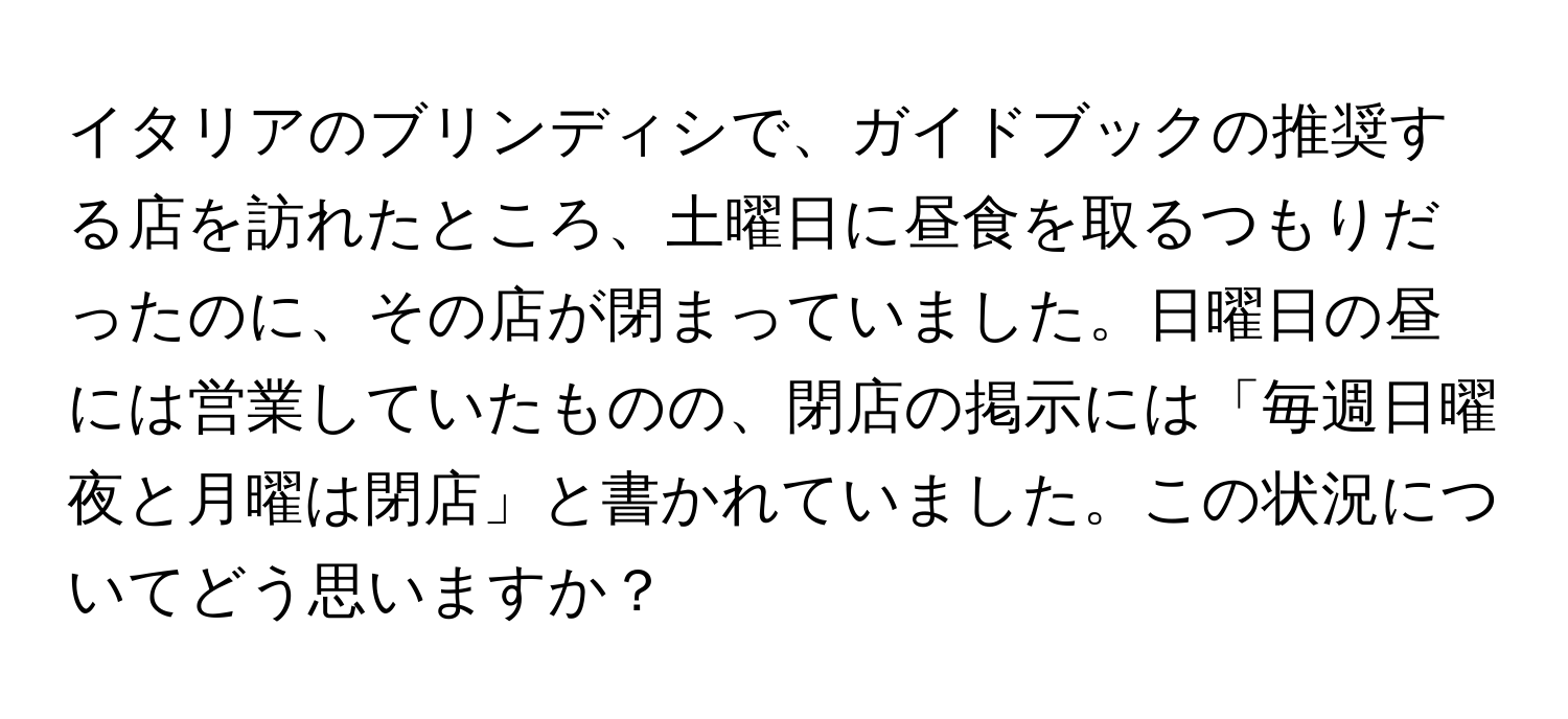 イタリアのブリンディシで、ガイドブックの推奨する店を訪れたところ、土曜日に昼食を取るつもりだったのに、その店が閉まっていました。日曜日の昼には営業していたものの、閉店の掲示には「毎週日曜夜と月曜は閉店」と書かれていました。この状況についてどう思いますか？
