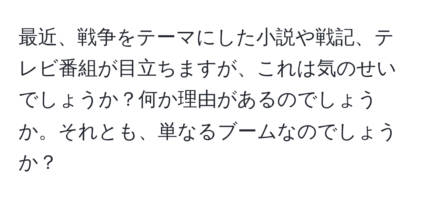 最近、戦争をテーマにした小説や戦記、テレビ番組が目立ちますが、これは気のせいでしょうか？何か理由があるのでしょうか。それとも、単なるブームなのでしょうか？