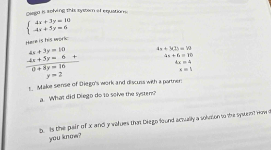 Diego is solving this system of equations:
beginarrayl 4x+3y=10 -4x+5y=6endarray.
Here is his work:
4x+3y=10
4x+3(2)=10
 (-4x+5y=6+)/0+8y=16 
4x+6=10
4x=4
x=1
y=2
1. Make sense of Diego's work and discuss with a partner: 
a. What did Diego do to solve the system? 
b. Is the pair of x and y values that Diego found actually a solution to the system? How d 
you know?