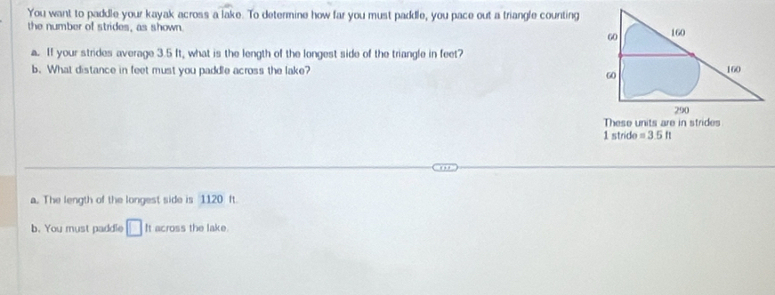 You want to paddle your kayak across a lake. To determine how far you must paddle, you pace out a triangle counting
the number of strides, as shown.
a. If your strides average 3.5 ft, what is the length of the longest side of the triangle in feet?
b. What distance in feet must you paddle across the lake? 
1 stride =3.5ft
a. The length of the longest side is 1120 ft.
b. You must paddle □ It across the lake.