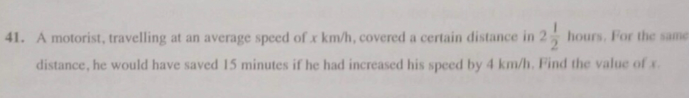 A motorist, travelling at an average speed of x km/h, covered a certain distance in 2 1/2  hours. For the same 
distance, he would have saved 15 minutes if he had increased his speed by 4 km/h. Find the value of x.