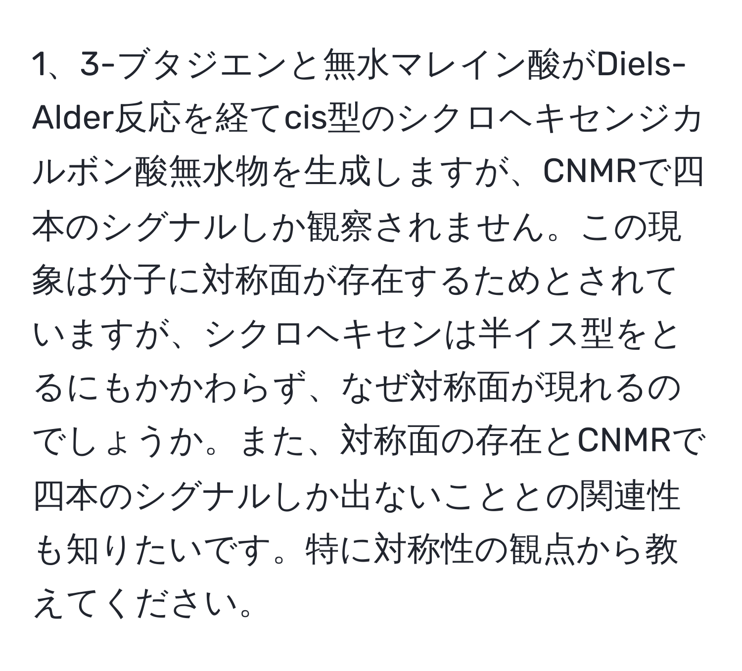 3-ブタジエンと無水マレイン酸がDiels-Alder反応を経てcis型のシクロヘキセンジカルボン酸無水物を生成しますが、CNMRで四本のシグナルしか観察されません。この現象は分子に対称面が存在するためとされていますが、シクロヘキセンは半イス型をとるにもかかわらず、なぜ対称面が現れるのでしょうか。また、対称面の存在とCNMRで四本のシグナルしか出ないこととの関連性も知りたいです。特に対称性の観点から教えてください。