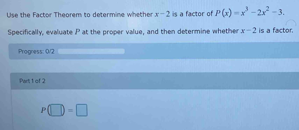 Use the Factor Theorem to determine whether x-2 is a factor of P(x)=x^3-2x^2-3. 
Specifically, evaluate P at the proper value, and then determine whether x-2 is a factor. 
Progress: 0/2 
Part 1 of 2
P(□ )=□