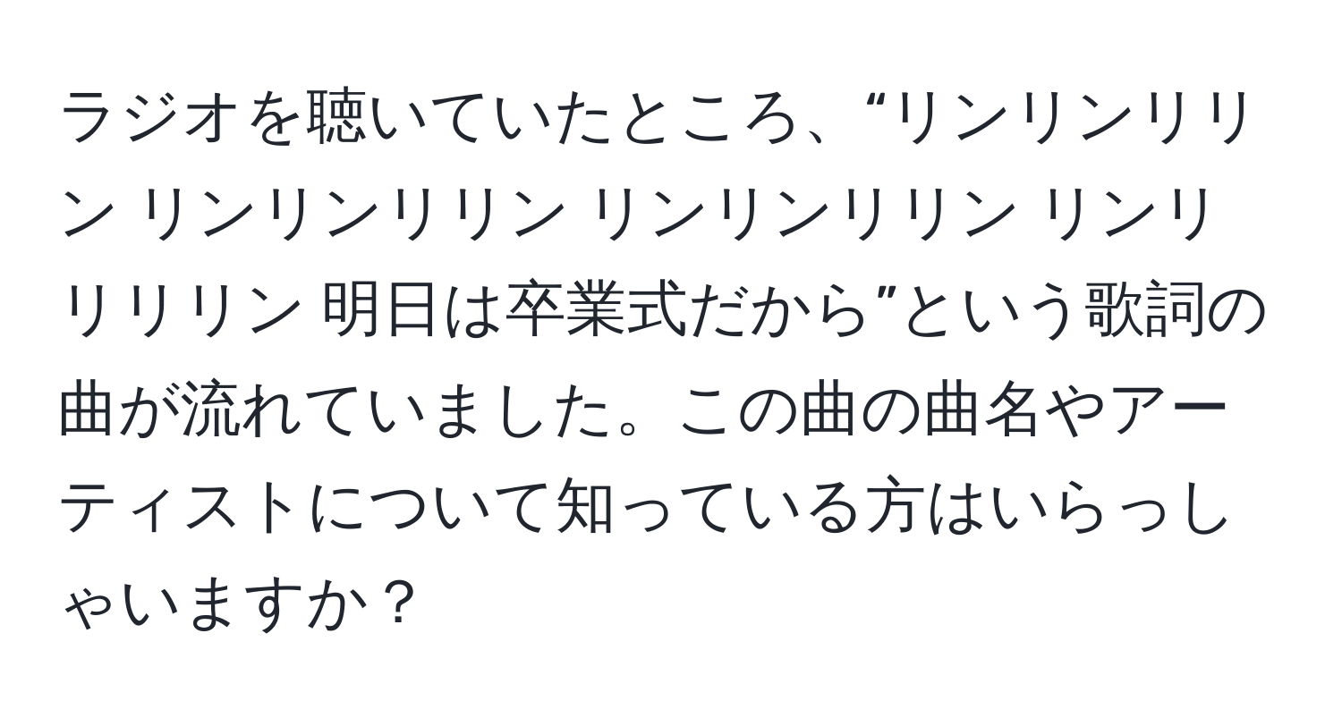 ラジオを聴いていたところ、“リンリンリリン リンリンリリン リンリンリリン リンリリリリン 明日は卒業式だから”という歌詞の曲が流れていました。この曲の曲名やアーティストについて知っている方はいらっしゃいますか？