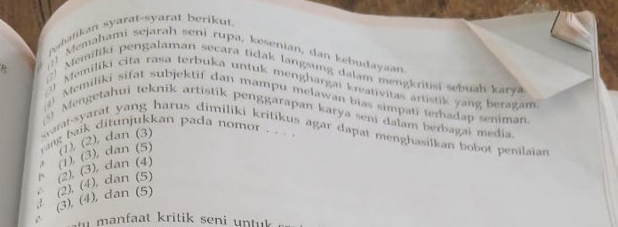 Pehatikan syarat-syarat berikut.
(1) Memahami sejarah seni rupa, kesenian, dan kebudayaan.
Memiliki pengalaman secara tidak langsung dalam mengkritisi sebuah karya
Momiliki cita rasa terbuka untuk menghargai kreativitas artistik yang beragam
() Memiliki sifat subjektif dan mampu melawan bias simpati terhadap seniman.
5) Mengetahui teknik artistik penggarapan karya seni dalam berbagai media
yarat-syarat yang harus dimiliki kritikus agar dapat menghasilkan bobot penilaian 
vang baik ditunjukkan pada nomor . . . .
(1), (2), dan (3)
a
(2), (4), dan (5) (2), (3), dan (4) (1) (3), dan (5)
(3), (4), dan (5)
manfaat kritik seni untuk .