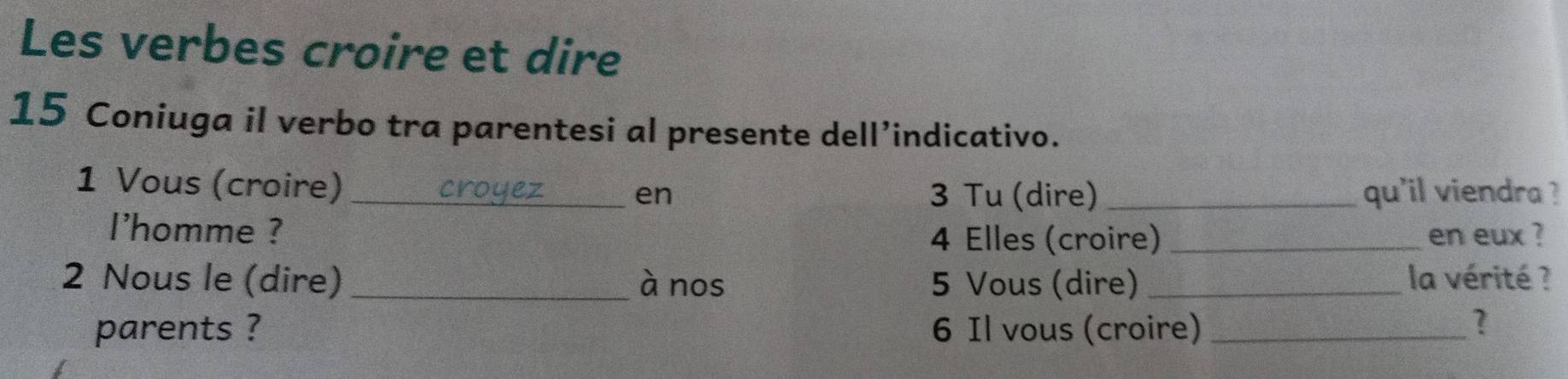 Les verbes croire et dire 
15 Coniuga il verbo tra parentesi al presente dell’indicativo. 
1 Vous (croire) __qu'il viendra ? 
crouez 
en 3 Tu (dire) 
l'homme ? _en eux ? 
4 Elles (croire) 
2 Nous le (dire) _à nos 5 Vous (dire) _la vérité ? 
parents ? 6 Il vous (croire)_