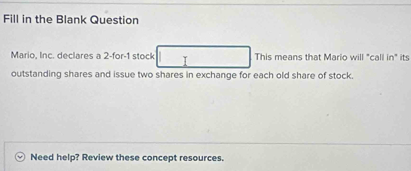 Fill in the Blank Question 
Mario, Inc. declares a 2 -for -1 stock This means that Mario will "call in" its 
outstanding shares and issue two shares in exchange for each old share of stock. 
Need help? Review these concept resources.