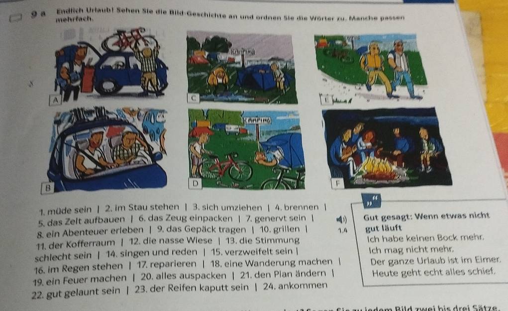 a Endlich Urlaub! Sehen Sie die Bild-Geschichte an und ordnen Sie die Wörter zu. Manche pessen 
mehrfach. 
1. müde sein | 2. im Stau stehen | 3. sich umziehen | 4. brennen | , 
5. das Zelt aufbauen | 6. das Zeug einpacken | 7. genervt sein | 4 Gut gesagt: Wenn etwas nicht 
8. ein Abenteuer erleben | 9. das Gepäck tragen | 10. grillen | 1.4 gut läuft 
11. der Kofferraum | 12. die nasse Wiese | 13. die Stimmung Ich habe keinen Bock mehr. 
schlecht sein | 14. singen und reden | 15. verzweifelt sein | Ich mag nicht mehr. 
16. im Regen stehen | 17. reparieren | 18. eine Wanderung machen | Der ganze Urlaub ist im Eimer. 
19. ein Feuer machen | 20. alles auspacken | 21. den Plan ändern | Heute geht echt alles schief. 
22. gut gelaunt sein | 23. der Reifen kaputt sein | 24. ankommen 
dem Bild zwei bis drei Sätze