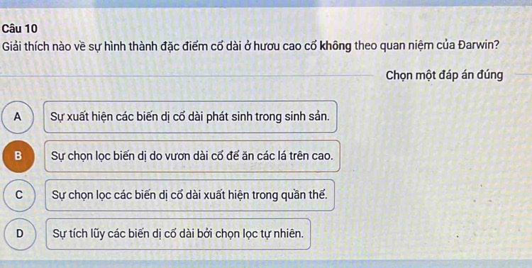 Giải thích nào về sự hình thành đặc điểm cổ dài ở hươu cao cổ không theo quan niệm của Đarwin?
Chọn một đáp án đúng
A  Sự xuất hiện các biến dị cổ dài phát sinh trong sinh sản.
B Sự chọn lọc biến dị do vươn dài cổ đế ăn các lá trên cao.
C Sự chọn lọc các biến dị cổ dài xuất hiện trong quần thể.
D Sự tích lũy các biến dị cố dài bởi chọn lọc tự nhiên.