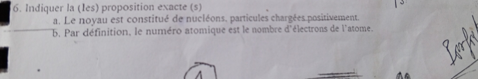 Indiquer la (Ies) proposition exacte (s) 
3 
a. Le noyau est constitué de nucléons. particules chargées positivement. 
b. Par définition, le numéro atomique est le nombre d'électrons de l'atome. 
^