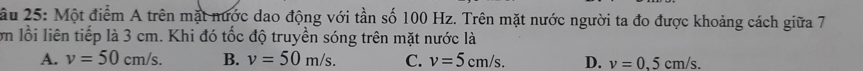 ầu 25: Một điểm A trên mặt nước dao động với tần số 100 Hz. Trên mặt nước người ta đo được khoảng cách giữa 7
ớn lỗi liên tiếp là 3 cm. Khi đó tốc độ truyền sóng trên mặt nước là
A. v=50cm/s. B. v=50m/s. C. v=5cm/s. D. v=0,5cm/s.