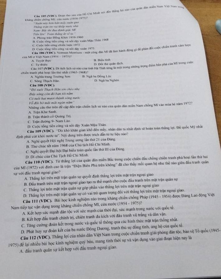 Cầu 185 (VDC), Đoan thơ sau của Hồ Chi Minh nói đến thắng lợi năn của quân dân miền Nam Việt Nam trong
kháng chiến chồng Mỹ, cứu nước (1954-1975)?
'Xuân này hợn hãn máy xuân qua 
Thắng trận tin vuí khập nước nhà
Nam- Bắc thị đua đánh giặc Mĩ
Tiền lên' Toàn thắng át về ta''
A. Phong trào Đồng Khởi 1959-1960
B. Cuộc tổng tiền công và nổi đậy xuân Mậu Thân 1968
C. Cuộc tiến công chiến lược 1972
D. Cuộc tổng tiền công và nổi đậy xuân 1975.
Câu 106 (VDC). Norman Morrison - một công dân Mĩ đã làm hành động gì đễ phân đối cuộc chiến tranh xâm lược
của Mĩ ở Việt Nam (1954 - 1975)?
A. Tuyệt thực B. Biểu tinh
C. Tự thiêu D. Đốt thẻ quân dịch
Câu 107 (VDC). Di tích lịch sử nào của tỉnh Hà Tĩnh từng là một trong những trọng điểm bản phá của Mĩ trong cuộc
chiến tranh phá hoại lần thứ nhất (1965-1968)?
A. Nghĩa trang Trường Sơn B. Ngã ba Đồng Lộc
C. Sông Thạch Hãn D. Ngã ba Nghên
Câu 108 (VDC).
*Đô xuôi Thạch Hãn xin chéo nhẹ
Đây sông còn đó bạn tối năm
Có tuổi hại mươi thành sống nước
Vô đội bở mãi mãi ngàn năm''
Những cầu thơ trên đề cập đến trận chiến lịch sử nào của quân dân miền Nam chồng Mĩ vào mùa hè năm 1972?
A. Trận Khe Sanh.
B. Trận thành cổ Quảng Trị.
C. Trận đường 9- Nam Lão.
D. Cuộc tổng tiến công và nổi dậy Xuân Mậu Thân.
Câu 109 (VDC), “Dù khó khăn gian khổ đến mấy, nhân dân ta nhất định sẽ hoàn toàn thắng lợi. Đế quốc Mỹ nhất
định phải cút khỏi nước ta''. Nội dung trên được trích dẫn từ tư liệu nào?
A. Nghị quyết Hội nghị Trung ương lần thứ 21 của Đăng
B. Thư chúc tết năm 1968 của Chú tịch Hồ Chí Minh.
C. Nghị quyết Đại hội Đại biểu toàn quốc lần thứ III của Đảng
D. Di chúc của Chủ Tịch Hồ Chỉ Minh.
Câu 110 (VDC). Từ thắng lợi của quân dân miền Bắc trong cuộc chiến đấu chồng chiến tranh phá hoại lần thứ hai
của Mĩ (1972) với đinh cao là trận ''Điện Biên Phủ trên không” đã cho thấy mối quan hệ như thể nào giữa đầu tranh quân
sự với đầu tranh ngoại giao?
A. Thắng lợi trên mặt trận quân sự quyết định thắng lợi trên mặt trận ngoại giao
B. Đầu tranh trên mặt trận ngoại giao tạo ra thể mạnh cho cuộc đầu tranh trên mặt trận quân sự
C. Thắng lợi trên mặt trận quân sự góp phần vào thắng lợi trên mặt trận ngoại giao
D. Thắng lợi trên mặt trận quân sự có vai trò quan trọng đối với thắng lợi trên mặt trận ngoại giao.
Câu 111 (VDC). Bài học kinh nghiệm nào trong kháng chiến chống Pháp (1945 - 1954) được Đảng Lao động Việt
Nam tiếp tục vận dụng trong kháng chiến chống Mĩ, cứu nước (1954 - 1975)?
A. Kết hợp sức mạnh dân tộc với sức mạnh của thời đại, sức mạnh trong nước với quốc tế.
B. Kết hợp đấu tranh chính trị, chiên tranh du kích với đầu tranh vũ trắng và dân vận.
C. Tăng cường đoàn kết trong nước và quốc tế thông qua các hình thức mặt trận thống nhất.
D. Phát huy sự đoàn kết của ba nước Đông Dương, tranh thủ sự đồng tình, ủng hộ của quốc tế.
Câu 112 (VDC). Thắng lợi của nhân dân Việt Nam trong cuộc chiến tranh giải phóng dân tộc, bảo vệ Tổ quốc (1945-
1975) để lại nhiều bài học kinh nghiệm quý báu, mang tính thời sự và vận dụng vào giai đoạn hiện nay là
A. đầu tranh quân sự kết hợp với đầu tranh ngoại giao.