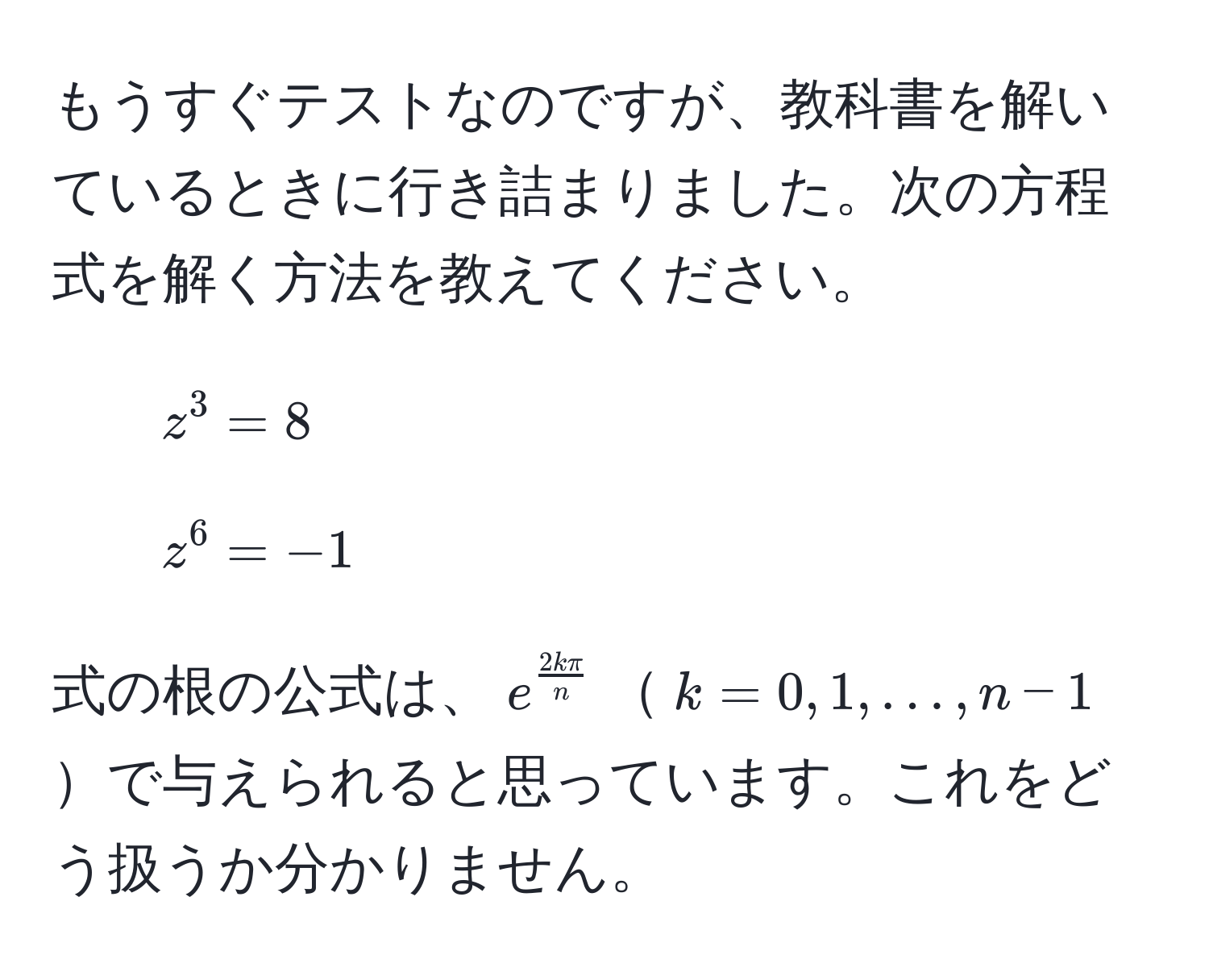 もうすぐテストなのですが、教科書を解いているときに行き詰まりました。次の方程式を解く方法を教えてください。  
1. $z^3 = 8$  
2. $z^6 = -1$  

式の根の公式は、$e^(frac2kπ)n$$k = 0, 1, ..., n-1$で与えられると思っています。これをどう扱うか分かりません。