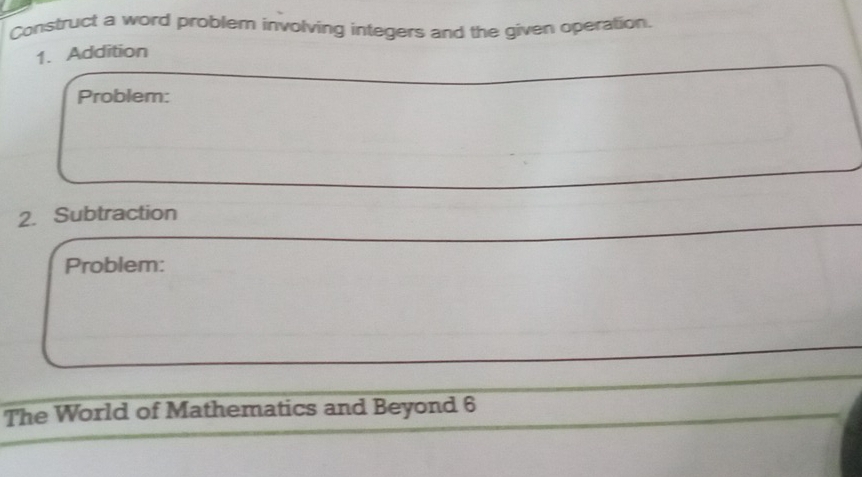 Construct a word problem involving integers and the given operation. 
1. Addition 
Problem: 
2. Subtraction 
Problem: 
The World of Mathematics and Beyond 6