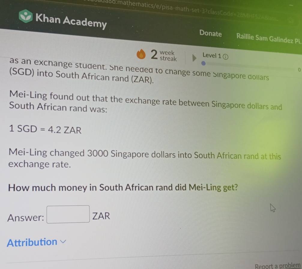 Khan Academy Donate Raillie Sam Galindez Pi. 
week Level 1 ① 
2 streak 
as an exchange student. She needed to change some Singapore dollars 
0 
(SGD) into South African rand (ZAR). 
Mei-Ling found out that the exchange rate between Singapore dollars and 
South African rand was:
1SGD=4.2ZAR
Mei-Ling changed 3000 Singapore dollars into South African rand at this 
exchange rate. 
How much money in South African rand did Mei-Ling get? 
Answer: □ ZAR 
Attribution 
Report a problem