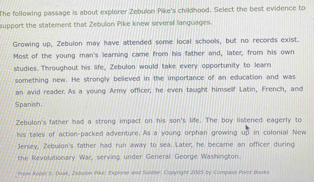 The following passage is about explorer Zebulon Pike's childhood. Select the best evidence to
support the statement that Zebulon Pike knew several languages.
Growing up, Zebulon may have attended some local schools, but no records exist.
Most of the young man's learning came from his father and, later, from his own
studies. Throughout his life, Zebulon would take every opportunity to learn
something new. He strongly believed in the importance of an education and was
an avid reader. As a young Army officer, he even taught himself Latin, French, and
Spanish.
Zebulon's father had a strong impact on his son's life. The boy listened eagerly to
his tales of action-packed adventure. As a young orphan growing up in colonial New
Jersey, Zebulon's father had run away to sea. Later, he became an officer during
the Revolutionary War, serving under General George Washington.
From Robin S. Doak, Zebulon Pike: Explorer and Soldier. Copyright 2005 by Compass Point Books