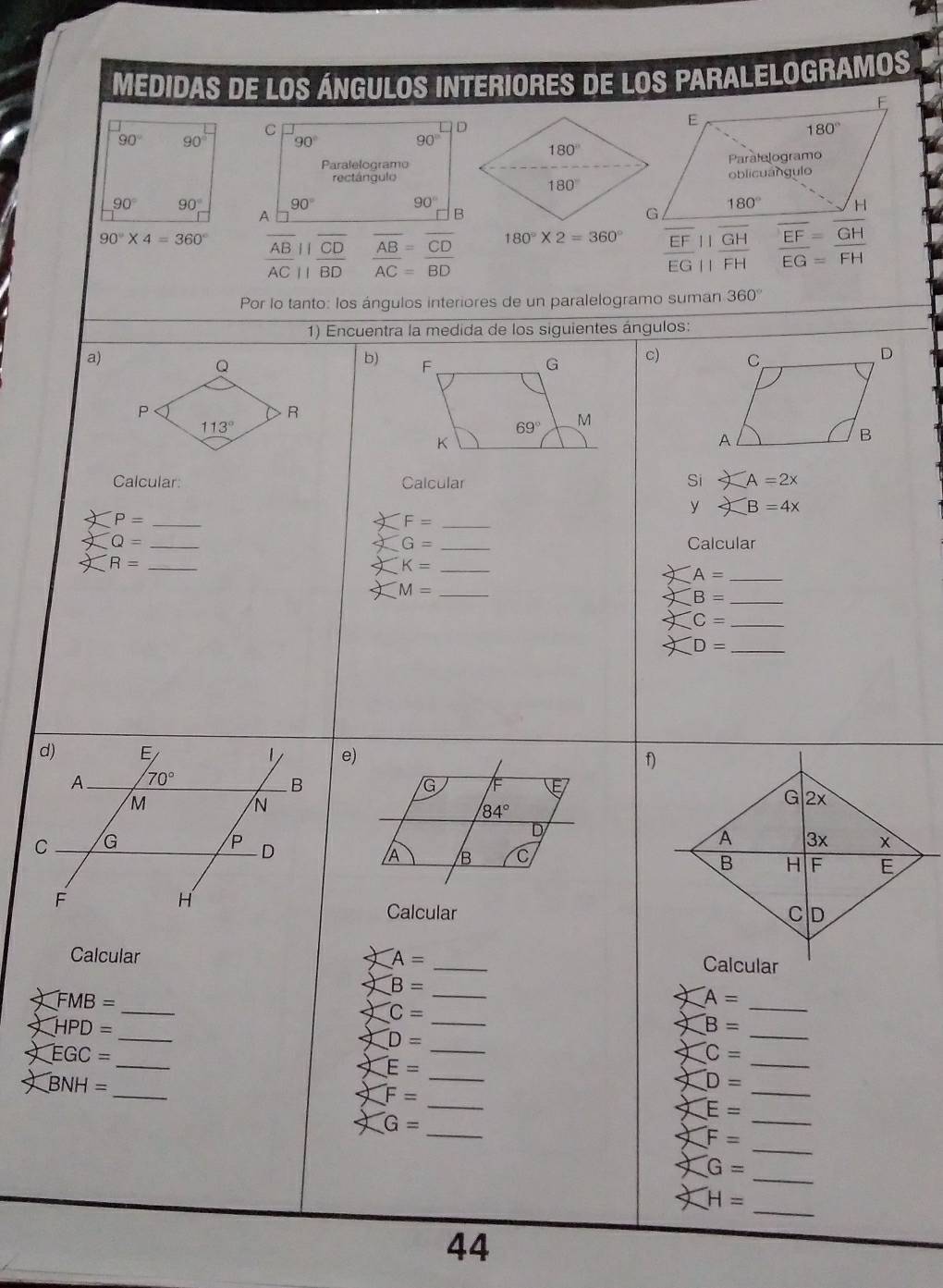 medidas de los Ángulos interiores de los paralelogramos
E
C
E
180°
90° 90 90° 90°
Paralelogramo
rectángulooblicuángulo Paratelogramo
90° 90° 90° 90° 180° H
A
90°* 4=360°
ABparallel CD AB=CD
180°* 2=360° EF||GH EF=GH
overline ACparallel overline BD AC=BD
overline EG| L FH EG=FH
Por lo tanto: los ángulos interiores de un paralelogramo suman 360°
1) Encuentra la medida de los siguientes ángulos:
a)
Q
b) F G c)
P
R
113°
69° M
K
Calcular: Calcular Si A=2x
y B=4x
_ P=
_ F=
Q= __Calcular
G=
R= _
_ K=
_ A=
M= _
_ B=
_ C=
D= _
e) f)
G VF
84°
D
/B C
Calcular 
Calcular A= _
_ ∠ FMB=
B= _
_ A=
∠ HPD= _
C=
_
_
x B=
D= _
XEGC=
_
_
XC=
E=
∠ BNH=
_
_
_
XD=
_ F=
_
E=
G=
_
_
F=
G=
_
H= _
44