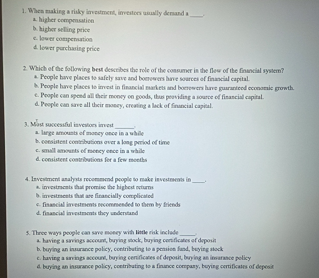 When making a risky investment, investors usually demand a
a higher compensation
_
b. higher selling price
c. lower compensation
d. lower purchasing price
2. Which of the following best describes the role of the consumer in the flow of the financial system?
a. People have places to safely save and borrowers have sources of financial capital.
b. People have places to invest in financial markets and borrowers have guaranteed economic growth.
c. People can spend all their money on goods, thus providing a source of financial capital.
d. People can save all their money, creating a lack of financial capital.
3. Most successful investors invest_ .
a. large amounts of money once in a while
b. consistent contributions over a long period of time
c. small amounts of money once in a while
d. consistent contributions for a few months
4. Investment analysts recommend people to make investments in _.
a. investments that promise the highest returns
b. investments that are financially complicated
c. financial investments recommended to them by friends
d. financial investments they understand
5. Three ways people can save money with little risk include_ .
a. having a savings account, buying stock, buying certificates of deposit
b. buying an insurance policy, contributing to a pension fund, buying stock
c. having a savings account, buying certificates of deposit, buying an insurance policy
d. buying an insurance policy, contributing to a finance company, buying certificates of deposit