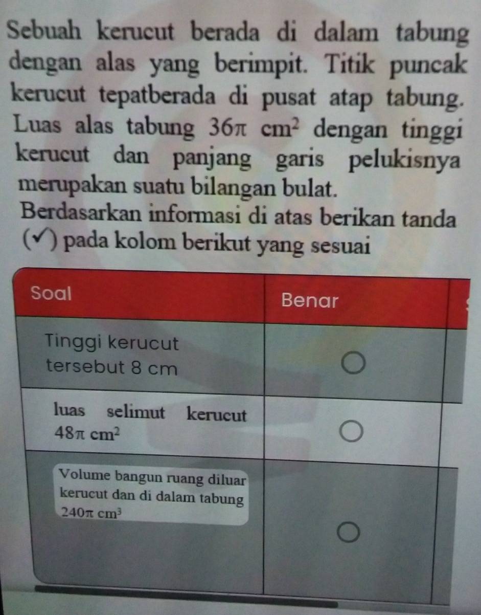 Sebuah kerucut berada di dalam tabung
dengan alas yang berimpit. Titik puncak
kerucut tepatberada di pusat atap tabung.
Luas alas tabung 36π cm^2 dengan tinggi
kerucut dan panjang garis pelukisnya
merupakan suatu bilangan bulat.
Berdasarkan informasi di atas berikan tanda
(√) pada kolom berikut yang sesuai