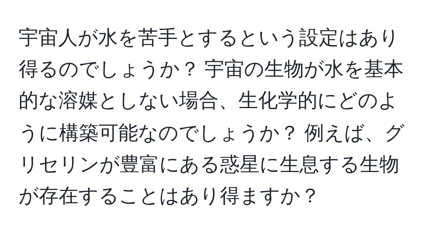 宇宙人が水を苦手とするという設定はあり得るのでしょうか？ 宇宙の生物が水を基本的な溶媒としない場合、生化学的にどのように構築可能なのでしょうか？ 例えば、グリセリンが豊富にある惑星に生息する生物が存在することはあり得ますか？