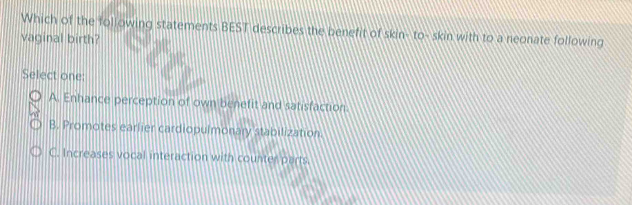 Which of the following statements BEST describes the benefit of skin- to- skin with to a neonate following
vaginal birth?
Select one:
A. Enhance perception of own benefit and satisfaction.
B. Promotes earlier cardiopulmonary stabilization:
C. Increases vocal interaction with counter parts.