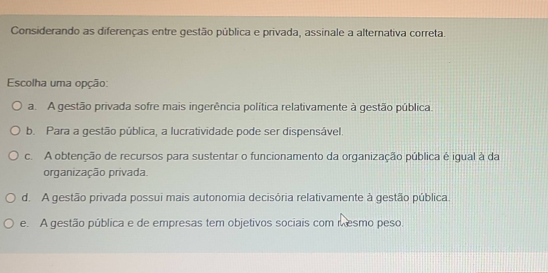 Considerando as diferenças entre gestão pública e privada, assinale a alternativa correta.
Escolha uma opção:
a. A gestão privada sofre mais ingerência política relativamente à gestão pública.
b. Para a gestão pública, a lucratividade pode ser dispensável.
c. A obtenção de recursos para sustentar o funcionamento da organização pública é igual à da
organização privada.
d. A gestão privada possui mais autonomia decisória relativamente à gestão pública.
e. A gestão pública e de empresas tem objetivos sociais com mesmo peso.