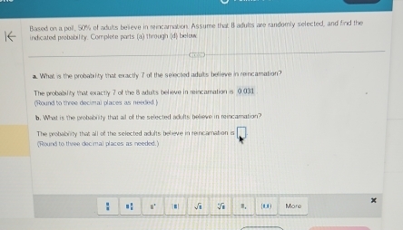 Based on a poil, 50% of adults believe in reincarnation. Assume that B adults are randomly selected, and find the
indicated probability. Complete parts (a) through (d) below
a. What is the probability that exactly 7 of the selected adults believe in reincamation?
The probability that exactly 7 of the 8 adults believe in reincamation is 0.031.
(Round to three decimal places as needed.)
b. What is the probabrity that all of the selected adufts believe in reincamation?
The probabrity that all of the selected adufts believe in reincarnation is
(Round to three decimal places as needed.)
x
": √ m. (0,0) More