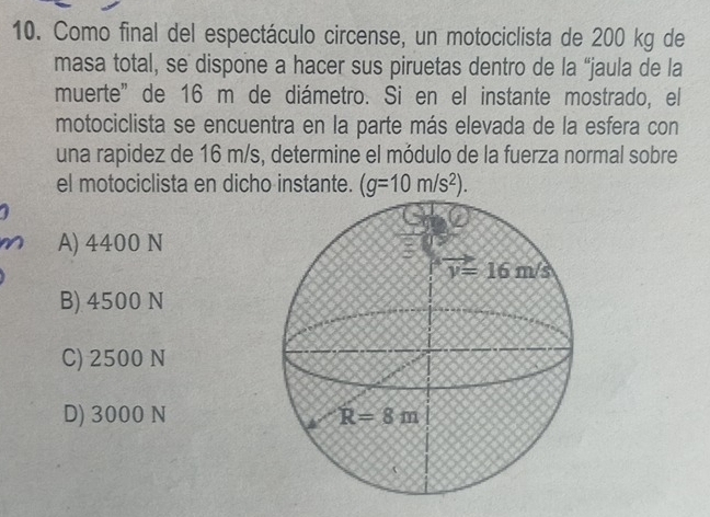 Como final del espectáculo circense, un motociclista de 200 kg de
masa total, se dispone a hacer sus piruetas dentro de la “jaula de la
muerte” de 16 m de diámetro. Si en el instante mostrado, el
motociclista se encuentra en la parte más elevada de la esfera con
una rapidez de 16 m/s, determine el módulo de la fuerza normal sobre
el motociclista en dicho instante. (g=10m/s^2).
A) 4400 N
B) 4500 N
C) 2500 N
D) 3000 N