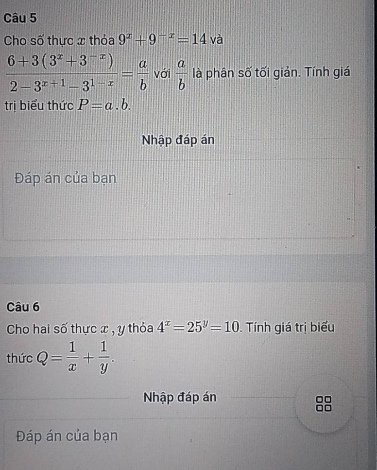 Cho số thực x thỏa 9^x+9^(-x)=14 và
 (6+3(3^x+3^(-x)))/2-3^(x+1)-3^(1-x) = a/b  với  a/b  là phân số tối giản. Tính giá 
trị biểu thức P=a.b. 
Nhập đáp án 
Đáp án của bạn 
Câu 6 
Cho hai số thực x , y thỏa 4^x=25^y=10. Tính giá trị biểu 
thức Q= 1/x + 1/y . 
Nhập đáp án 
Đáp án của bạn