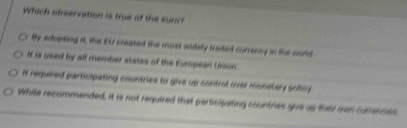 Which observation is true of the curo?
tly adopting it, the EU created the most widely traded surrency in the vord
It is used by all member states of the European Unson.
It required participating countries to give up control over monetary sollcy
While recommended, it is not required that participating countries give us thar oe cortences