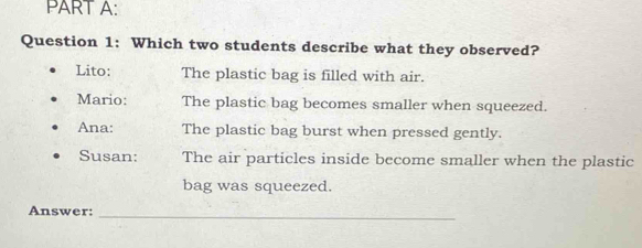 Which two students describe what they observed?
Lito: The plastic bag is filled with air.
Mario: The plastic bag becomes smaller when squeezed.
Ana: The plastic bag burst when pressed gently.
Susan: The air particles inside become smaller when the plastic
bag was squeezed.
Answer:
_