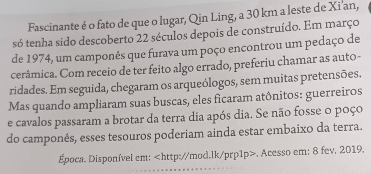 Fascinante é o fato de que o lugar, Qin Ling, a 30 km a leste de Xi’an, 
só tenha sido descoberto 22 séculos depois de construído. Em março 
de 1974, um camponês que furava um poço encontrou um pedaço de 
cerâmica. Com receio de ter feito algo errado, preferiu chamar as auto- 
ridades. Em seguida, chegaram os arqueólogos, sem muitas pretensões. 
Mas quando ampliaram suas buscas, eles ficaram atônitos: guerreiros 
e cavalos passaram a brotar da terra dia após dia. Se não fosse o poço 
do camponês, esses tesouros poderiam ainda estar embaixo da terra. 
Época. Disponível em:. Acesso em: 8 fev. 2019.