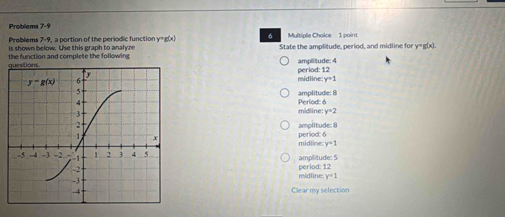 Problems 7-9
6
Problems 7-9, a portion of the periodic function y=g(x) Multiple Choice 1 point
is shown below. Use this graph to analyze State the amplitude, period, and midline for y=g(x).
the function and complete the following
amplitude: 4
period: 12
midline: y=1
amplitude: 8
Period: 6
midline: y=2
amplitude: 8
period: 6
midline: y=1
amplitude: 5
period: 12
midline: y=1
Clear my selection