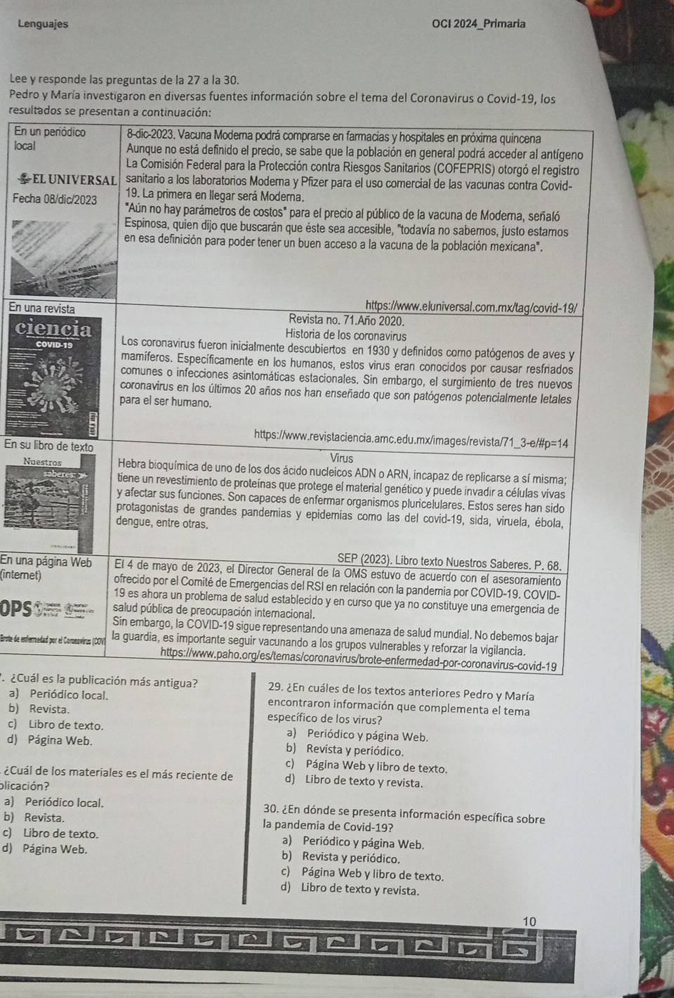 Lenguajes OCI 2024_Primaria
Lee y responde las preguntas de la 27 a la 30.
Pedro y María investigaron en diversas fuentes información sobre el tema del Coronavirus o Covid-19, los
resul
En 
loca
Fech
En un
ci
En su 
N
En una
(interne
OPS
Brote de enfer
¿Cuá29. ¿En cuáles de los textos anteriores Pedro y María
a) Periódico local. encontraron información que complementa el tema
b) Revista. específico de los virus?
c) Libro de texto. a) Periódico y página Web.
d) Página Web. b) Revista y periódico.
c) Página Web y libro de texto.
¿Cuál de los materiales es el más reciente de d) Libro de texto y revista.
olicación?
a) Periódico local. 30. ¿En dónde se presenta información específica sobre
b) Revista. la pandemia de Covid-19?
c) Libro de texto. a) Periódico y página Web.
d) Página Web. b) Revista y periódico.
c) Página Web y libro de texto.
d) Libro de texto y revista.
10
D 5 ^ D
C 12