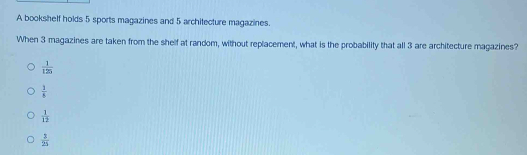 A bookshelf holds 5 sports magazines and 5 architecture magazines.
When 3 magazines are taken from the shelf at random, without replacement, what is the probability that all 3 are architecture magazines?
 1/125 
 1/8 
 1/12 
 3/25 