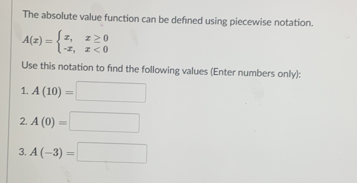 The absolute value function can be defined using piecewise notation..
A(x)=beginarrayl x,x≥ 0 -x,x<0endarray.
Use this notation to find the following values (Enter numbers only):
1. A(10)=□
2. A(0)=□
3. A(-3)=□