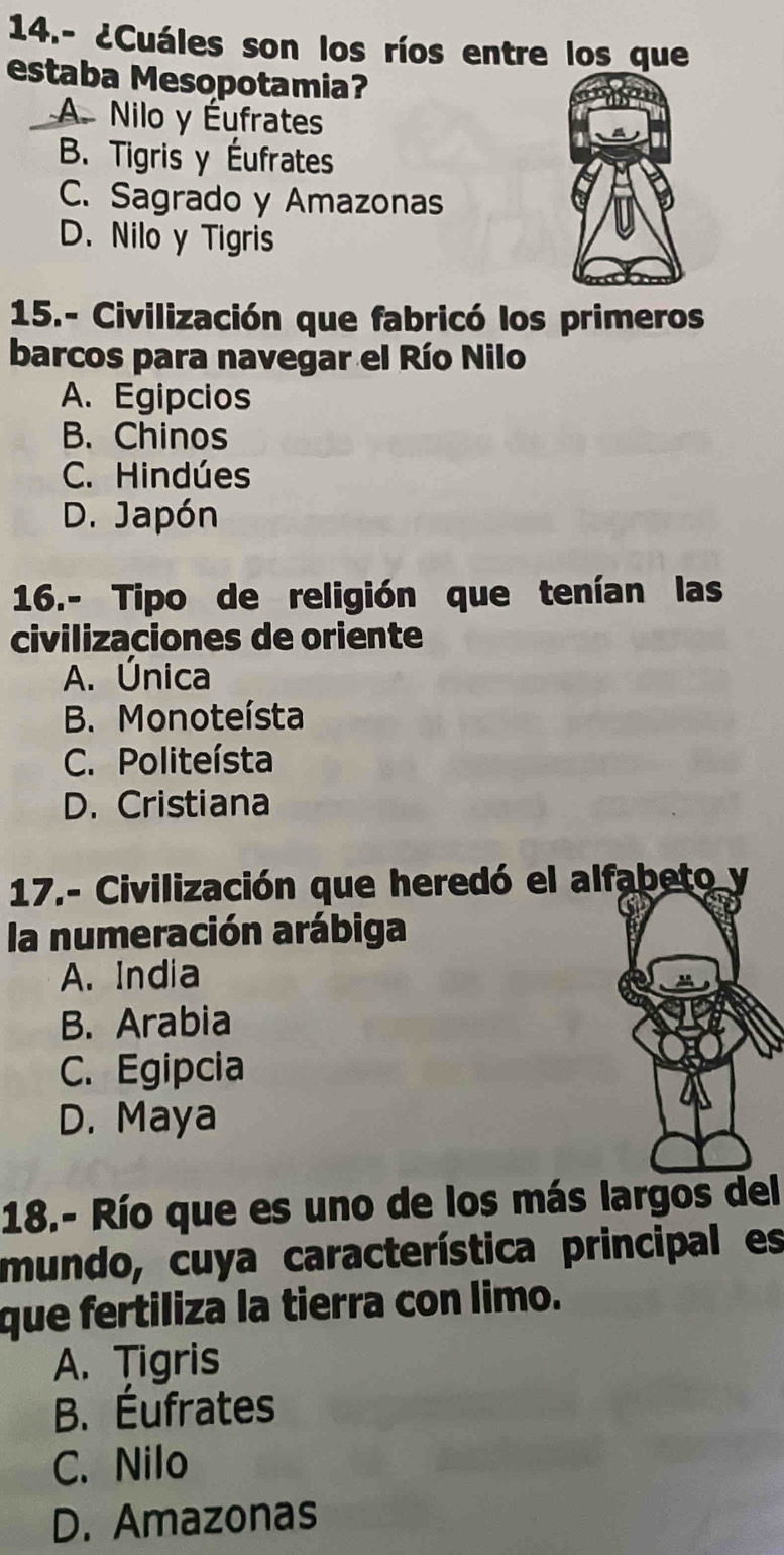 14.- ¿Cuáles son los ríos entre los que
estaba Mesopotamia?
A. Nilo y Éufrates
B. Tigris y Éufrates
C. Sagrado y Amazonas
D. Nilo y Tigris
15.- Civilización que fabricó los primeros
barcos para navegar el Río Nilo
A. Egipcios
B. Chinos
C. Hindúes
D. Japón
16.- Tipo de religión que tenían las
civilizaciones de oriente
A. Única
B. Monoteísta
C. Politeísta
D. Cristiana
17.- Civilización que heredó el alfabeto y
la numeración arábiga
A. India
B. Arabia
C. Egipcia
D. Maya
18.- Río que es uno de los más largos del
mundo, cuya característica principal es
que fertiliza la tierra con limo.
A. Tigris
B. Éufrates
C. Nilo
D. Amazonas