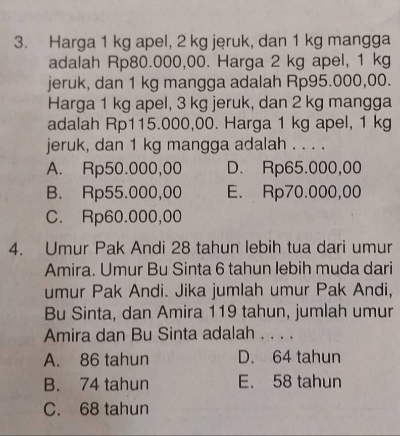 Harga 1 kg apel, 2 kg jeruk, dan 1 kg mangga
adalah Rp80.000,00. Harga 2 kg apel, 1 kg
jeruk, dan 1 kg mangga adalah Rp95.000,00.
Harga 1 kg apel, 3 kg jeruk, dan 2 kg mangga
adalah Rp115.000,00. Harga 1 kg apel, 1 kg
jeruk, dan 1 kg mangga adalah . . . .
A. Rp50.000,00 D. Rp65.000,00
B. Rp55.000,00 E. Rp70.000,00
C. Rp60.000,00
4. Umur Pak Andi 28 tahun lebih tua dari umur
Amira. Umur Bu Sinta 6 tahun lebih muda dari
umur Pak Andi. Jika jumlah umur Pak Andi,
Bu Sinta, dan Amira 119 tahun, jumlah umur
Amira dan Bu Sinta adalah . . . .
A. 86 tahun D. 64 tahun
B. 74 tahun E. 58 tahun
C. 68 tahun