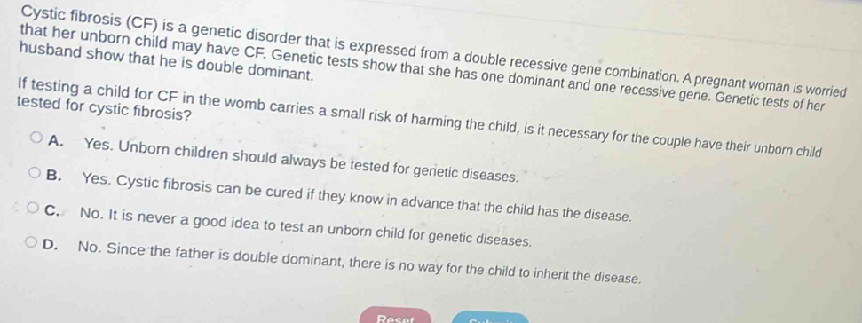 Cystic fibrosis (CF) is a genetic disorder that is expressed from a double recessive gene combination. A pregnant woman is worried
husband show that he is double dominant.
that her unborn child may have CF. Genetic tests show that she has one dominant and one recessive gene. Genetic tests of her
tested for cystic fibrosis?
If testing a child for CF in the womb carries a small risk of harming the child, is it necessary for the couple have their unborn child
A. Yes. Unborn children should always be tested for genetic diseases.
B. Yes. Cystic fibrosis can be cured if they know in advance that the child has the disease.
C. No. It is never a good idea to test an unborn child for genetic diseases.
D. No. Since the father is double dominant, there is no way for the child to inherit the disease.
Resot