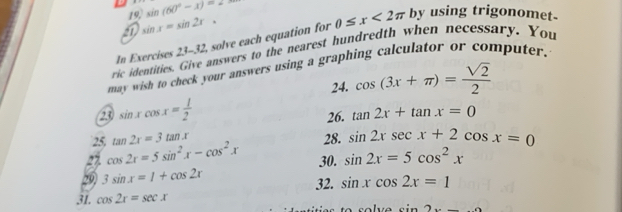 sin (60°-x)=2
21 sin x=sin 2x. 
In Exercises 23-32 solve each equation for 0≤ x<2π
by using trigonomet- 
ric identities. Give answers to the nearest hundredth when necessary. You 
may wish to check your answers using a graphing calculator or computer. 
24. cos (3x+π )= sqrt(2)/2 
23 sin xcos x= 1/2  26. tan 2x+tan x=0
25, tan 2x=3tan x 28. sin 2xsec x+2cos x=0
22 cos 2x=5sin^2x-cos^2x 30. sin 2x=5cos^2x
20 3sin x=1+cos 2x
31. cos 2x=sec x 32. sin xcos 2x=1