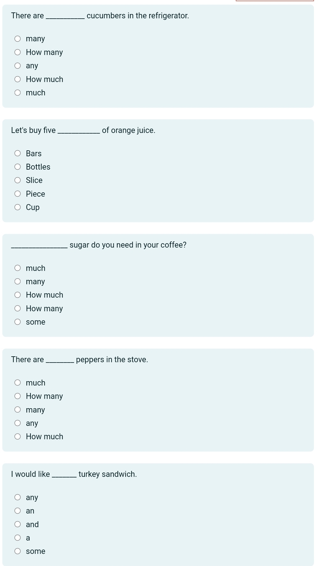 There are _cucumbers in the refrigerator.
many
How many
any
How much
much
Let's buy five _of orange juice.
Bars
Bottles
Slice
Piece
Cup
_sugar do you need in your coffee?
much
many
How much
How many
some
There are_ peppers in the stove.
much
How many
many
any
How much
I would like_ turkey sandwich.
any
an
and
a
some