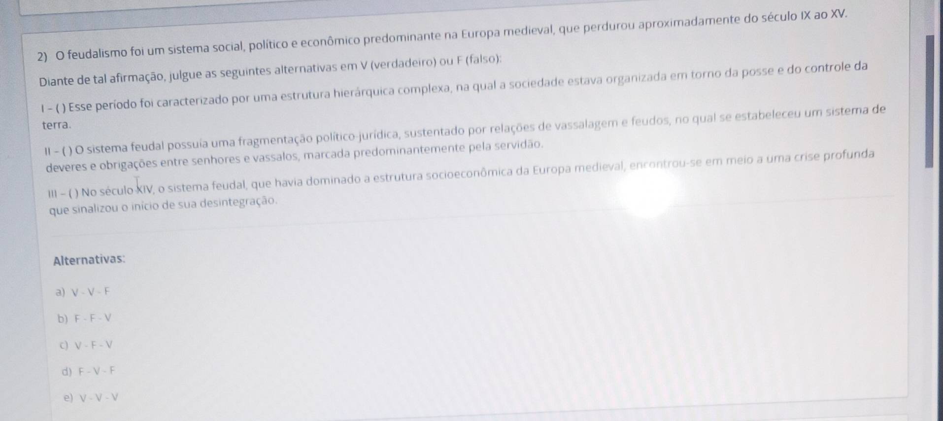 feudalismo foi um sistema social, político e econômico predominante na Europa medieval, que perdurou aproximadamente do século IX ao XV.
Diante de tal afirmação, julgue as seguintes alternativas em V (verdadeiro) ou F (falso):
l - ( ) Esse período foi caracterizado por uma estrutura hierárquica complexa, na qual a sociedade estava organizada em torno da posse e do controle da
terra.
II - ( ) O sistema feudal possuía uma fragmentação político-jurídica, sustentado por relações de vassalagem e feudos, no qual se estabeleceu um sistema de
deveres e obrigações entre senhores e vassalos, marcada predominantemente pela servidão.
III - ( ) No século XIV, o sistema feudal, que havia dominado a estrutura socioeconômica da Europa medieval, encontrou-se em meio a uma crise profunda
que sinalizou o início de sua desintegração.
Alternativas:
a) V-V-F
b) F-F-V
c) V-F-V
d) F-V-F
e) V-V-V